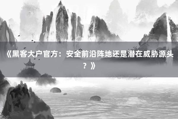 《黑客大户官方：安全前沿阵地还是潜在威胁源头？》